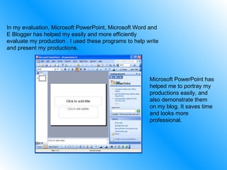 In my evaluation, Microsoft PowerPoint, Microsoft Word and E Blogger has helped my easily and more efficiently evaluate my production . I used these programs to help write and present my productions. Microsoft PowerPoint has helped me to portray my productions easily, and also demonstrate them on my blog. It saves time and looks more professional. 