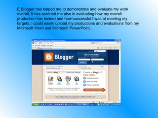 E Blogger has helped me to demonstrate and evaluate my work overall. It has assisted me also in evaluating how my overall production has looked and how successful I was at meeting my targets. I could easily upload my productions and evaluations from my Microsoft Word and Microsoft PowerPoint. 