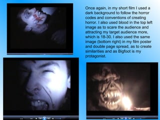 Once again, in my short film I used a dark background to follow the horror codes and conventions of creating horror. I also used blood in the top left image as to scare the audience and attracting my target audience more, which is 18-30. I also used the same image (bottom right) in my film poster and double page spread, as to create similarities and as Bigfoot is my protagonist. 