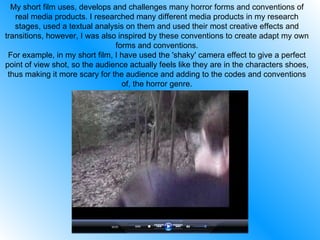 My short film uses, develops and challenges many horror forms and conventions of real media products. I researched many different media products in my research stages, used a textual analysis on them and used their most creative effects and transitions, however, I was also inspired by these conventions to create adapt my own forms and conventions. For example, in my short film, I have used the 'shaky' camera effect to give a perfect point of view shot, so the audience actually feels like they are in the characters shoes, thus making it more scary for the audience and adding to the codes and conventions of, the horror genre. 
