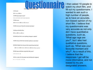 I then asked 10 people to watch my short film, and fill out my questionnaire. I wanted to ask such a high number of people, as to have an accurate, non biased opinion of my short film. I believe that my questionnaire was very accurate as not only did I have quantitative questions, such as, 'What age rage are you?', but I also had qualitative questions, such as, 'What was your favourite moment and why?'. As a result of this, I believe that the responses I get will be more informative, and not biased to my pre designated answers. Questionnaire 