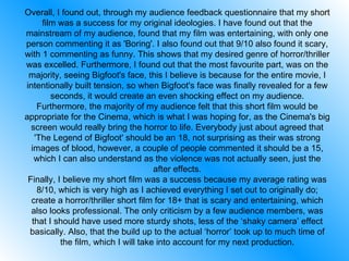 Overall, I found out, through my audience feedback questionnaire that my short film was a success for my original ideologies. I have found out that the mainstream of my audience, found that my film was entertaining, with only one person commenting it as 'Boring'. I also found out that 9/10 also found it scary, with 1 commenting as funny. This shows that my desired genre of horror/thriller was excelled. Furthermore, I found out that the most favourite part, was on the majority, seeing Bigfoot's face, this I believe is because for the entire movie, I intentionally built tension, so when Bigfoot's face was finally revealed for a few seconds, it would create an even shocking effect on my audience. Furthermore, the majority of my audience felt that this short film would be appropriate for the Cinema, which is what I was hoping for, as the Cinema's big screen would really bring the horror to life. Everybody just about agreed that 'The Legend of Bigfoot' should be an 18, not surprising as their was strong images of blood, however, a couple of people commented it should be a 15, which I can also understand as the violence was not actually seen, just the after effects. Finally, I believe my short film was a success because my average rating was 8/10, which is very high as I achieved everything I set out to originally do; create a horror/thriller short film for 18+ that is scary and entertaining, which also looks professional. The only criticism by a few audience members, was that I should have used more sturdy shots, less of the ‘shaky camera’ effect basically. Also, that the build up to the actual ‘horror’ took up to much time of the film, which I will take into account for my next production. 