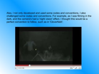 Also, I not only developed and used some codes and conventions, I also challenged some codes and conventions. For example, as I was filming in the dark, and the camera's had a 'night vision' effect, I thought this would be a perfect convention to follow, such as in 'Cloverfield';  
