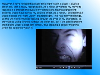 However, I have noticed that every time night vision is used, it gives a green tint, that is really recognisable. As a result of wanting my movie to look like it is through the eyes of my characters, having a green tint I believed would have ruined my desired effect. As a result, I decided that I would not use the 'night vision', but torch light. This has many meanings, as this will now symbolise looking through the eyes of my characters, as they will be using torches, without the green tint, but it will also represent them being under a spot light almost, thus creating a deeper meaning when the audience watch it; 