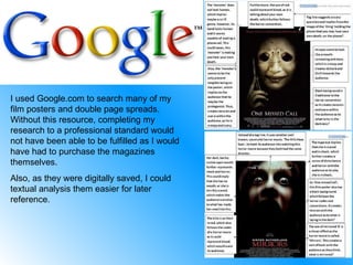 I used Google.com to search many of my film posters and double page spreads. Without this resource, completing my research to a professional standard would not have been able to be fulfilled as I would have had to purchase the magazines themselves. Also, as they were digitally saved, I could textual analysis them easier for later reference. 