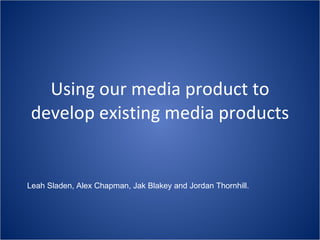 Using our media product to develop existing media products Leah Sladen, Alex Chapman, Jak Blakey and Jordan Thornhill.  