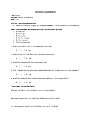Presentation Evaluation Form
Title: Blogging
Presenter: Damian De Benedetto
Date: 6/7/13
Goals and Objectives of Presentation
Introduce teachers to blogging and briefly describe how it can be employed as a classroom tool.
Please circle the number that best expresses your opinion for each question.
1 = Not at all
2 = Very Little
3 = Somewhat
4 = For the most part
5 = Very much so
N/A = Not Applicable
1. Did the presentation meet its primary goals and objectives?
1 2 3 4 5 n/a
2. How much did you know about blogs prior to this presentation?
1 2 3 4 5 n/a
3. How informative do you feel this presentation was?
1 2 3 4 5 n/a
4. After viewing this presentation, how capable of starting a blog for your classes do you feel you are?
1 2 3 4 5 n/a
5. Would you say that this presentation influenced you to start a blog for your classes?
1 2 3 4 5 n/a
Please answer the questions below.
What was your favorite and least favorite part of the presentation?
Is there anything on which you would have liked to see more information?
Can you see yourself applying any of this info in your class? If so, how?
 