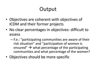 Output
• Objectives are coherent with objectives of
  ICDM and their former projects
• No clear percentages in objectives: difficult to
  assess
  – F.e.: “participating communities are aware of their
    risk situation” and “participation of women is
    ensured”  what percentage of the participating
    communities and what percentage of the women?
• Objectives should be more specific
 