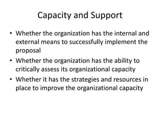 Capacity and Support
• Whether the organization has the internal and
  external means to successfully implement the
  proposal
• Whether the organization has the ability to
  critically assess its organizational capacity
• Whether it has the strategies and resources in
  place to improve the organizational capacity
 