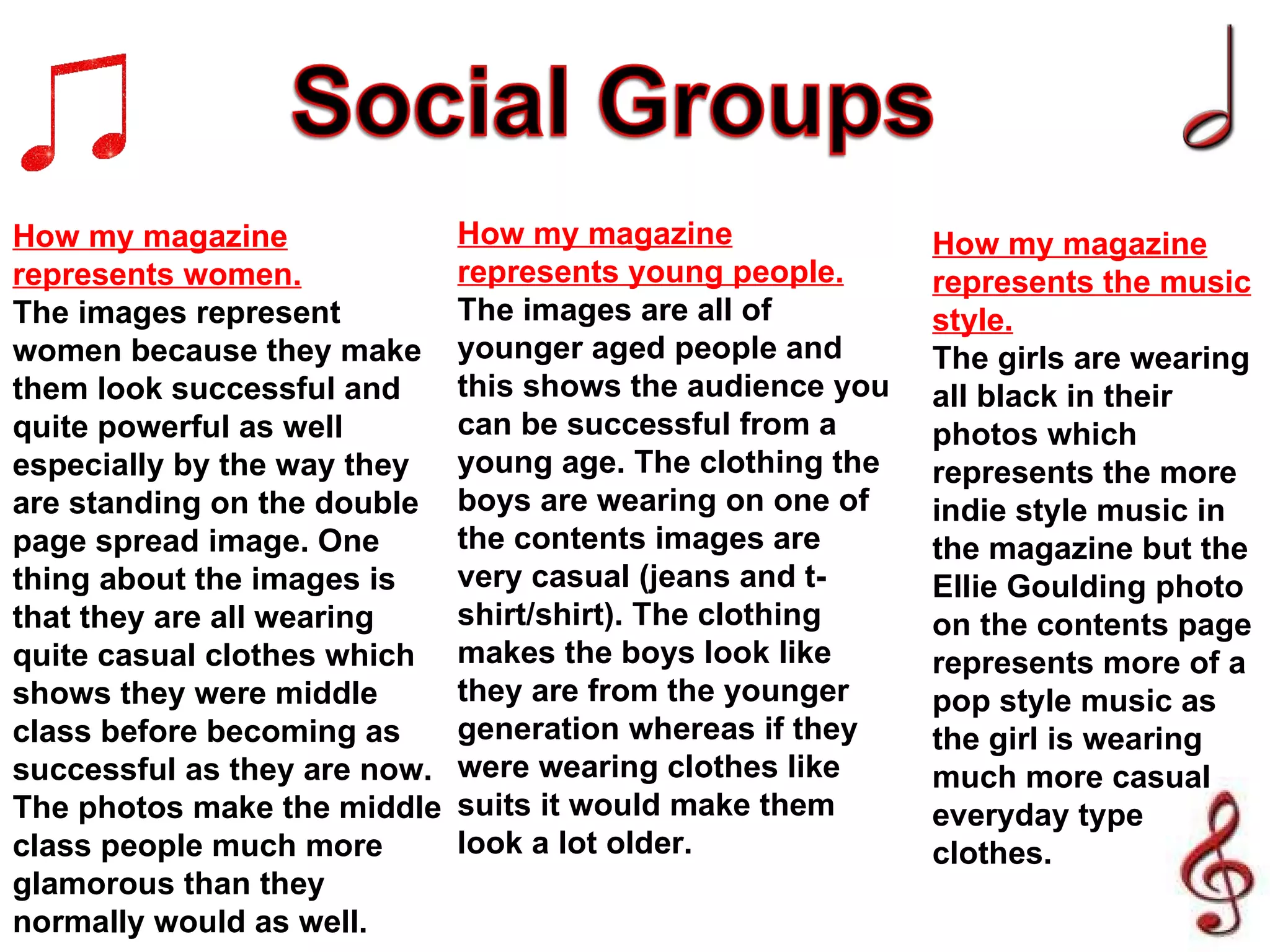 How my magazine represents women. The images represent women because they make them look successful and quite powerful as well especially by the way they are standing on the double page spread image. One thing about the images is that they are all wearing quite casual clothes which shows they were middle class before becoming as successful as they are now. The photos make the middle class people much more glamorous than they normally would as well. How my magazine represents young people. The images are all of younger aged people and this shows the audience you can be successful from a young age. The clothing the boys are wearing on one of the contents images are very casual (jeans and t-shirt/shirt). The clothing makes the boys look like they are from the younger generation whereas if they were wearing clothes like suits it would make them look a lot older. How my magazine represents the music style. The girls are wearing all black in their photos which represents the more indie style music in the magazine but the Ellie Goulding photo on the contents page represents more of a pop style music as the girl is wearing much more casual everyday type clothes. 