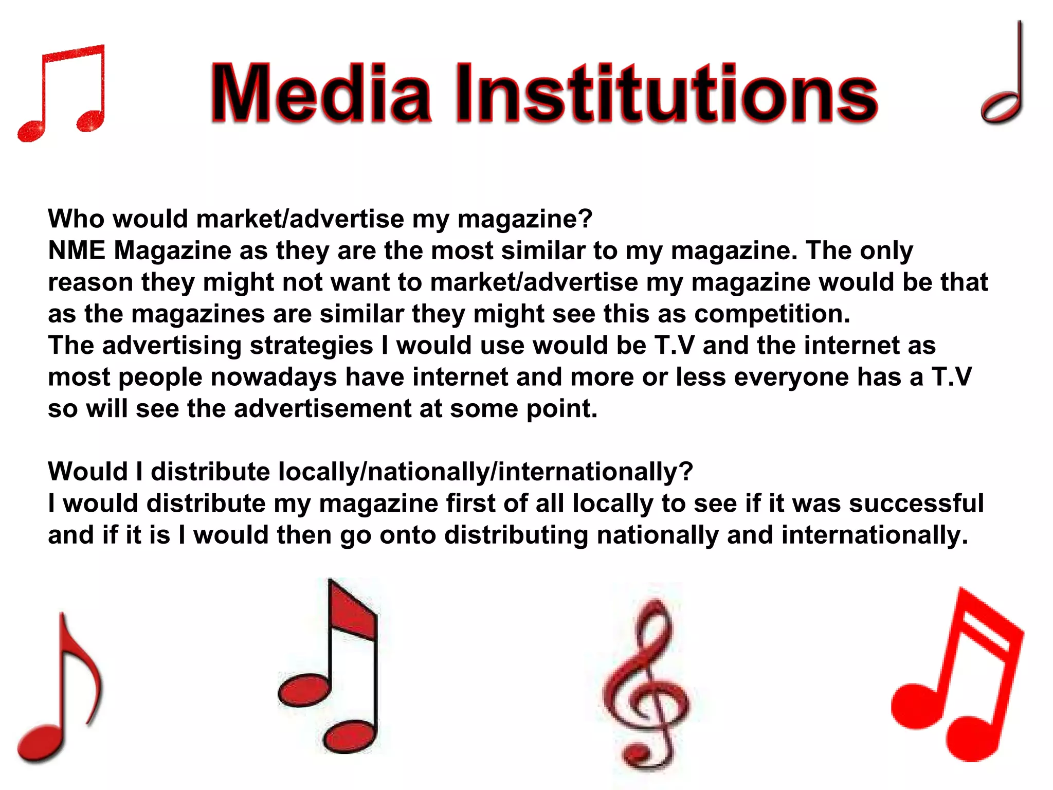 Who would market/advertise my magazine? NME Magazine as they are the most similar to my magazine. The only reason they might not want to market/advertise my magazine would be that as the magazines are similar they might see this as competition. The advertising strategies I would use would be T.V and the internet as most people nowadays have internet and more or less everyone has a T.V so will see the advertisement at some point. Would I distribute locally/nationally/internationally? I would distribute my magazine first of all locally to see if it was successful and if it is I would then go onto distributing nationally and internationally. 