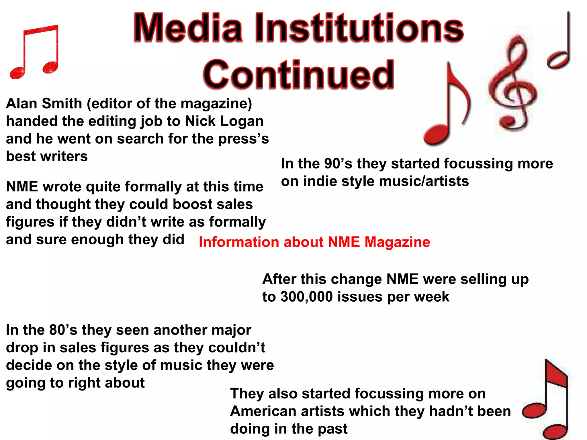 Alan Smith (editor of the magazine) handed the editing job to Nick Logan and he went on search for the press’s best writers Information about NME Magazine After this change NME were selling up to 300,000 issues per week In the 80’s they seen another major drop in sales figures as they couldn’t decide on the style of music they were going to right about NME wrote quite formally at this time and thought they could boost sales figures if they didn’t write as formally and sure enough they did In the 90’s they started focussing more on indie style music/artists They also started focussing more on American artists which they hadn’t been doing in the past 
