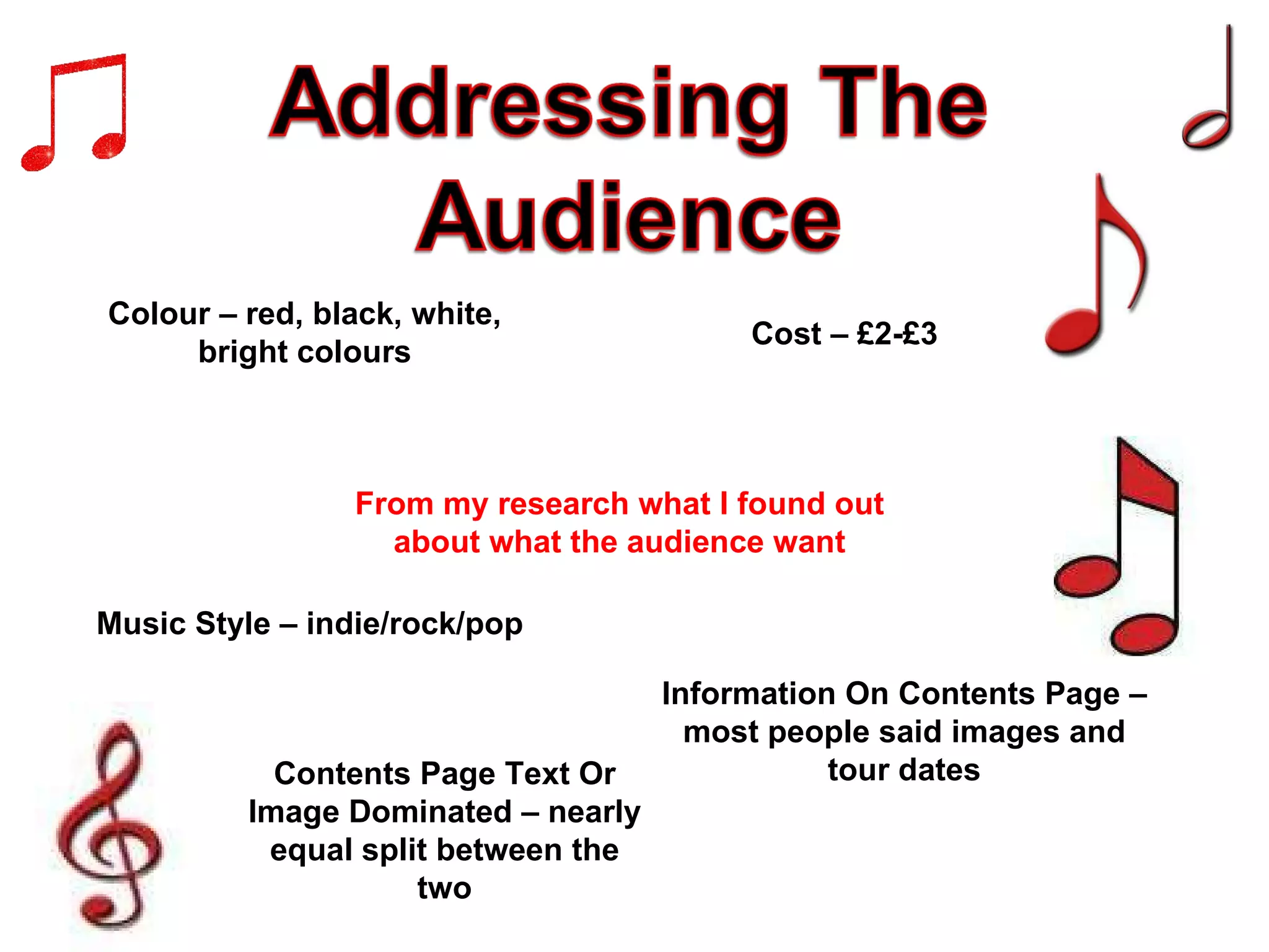From my research what I found out about what the audience want Colour – red, black, white, bright colours Music Style – indie/rock/pop Information On Contents Page – most people said images and tour dates Cost – £2-£3 Contents Page Text Or Image Dominated – nearly equal split between the two 