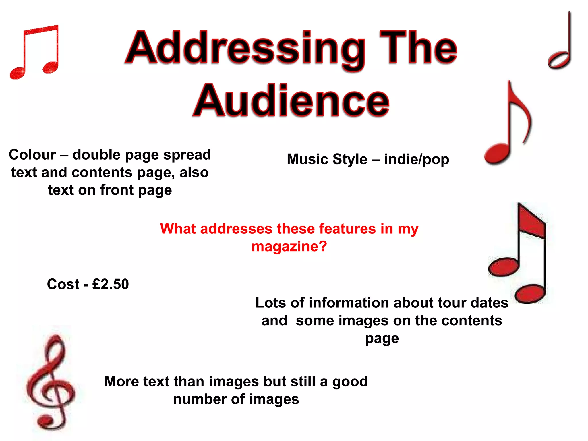 What addresses these features in my magazine? Colour – double page spread text and contents page, also text on front page Lots of information about tour dates and  some images on the contents page More text than images but still a good number of images Cost - £2.50 Music Style – indie/pop 