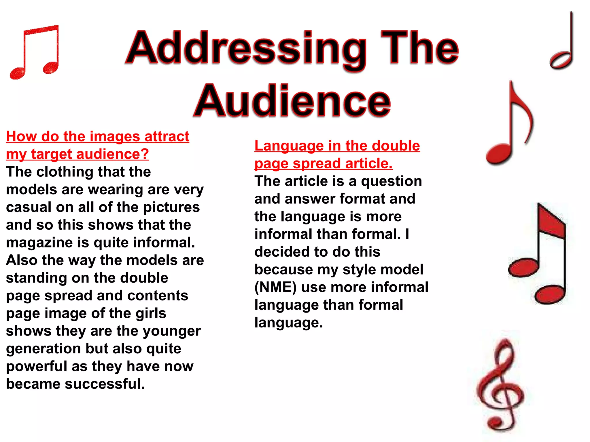 How do the images attract my target audience? The clothing that the models are wearing are very casual on all of the pictures and so this shows that the magazine is quite informal. Also the way the models are standing on the double page spread and contents page image of the girls shows they are the younger generation but also quite powerful as they have now became successful. Language in the double page spread article. The article is a question and answer format and the language is more informal than formal. I decided to do this because my style model (NME) use more informal language than formal language. 