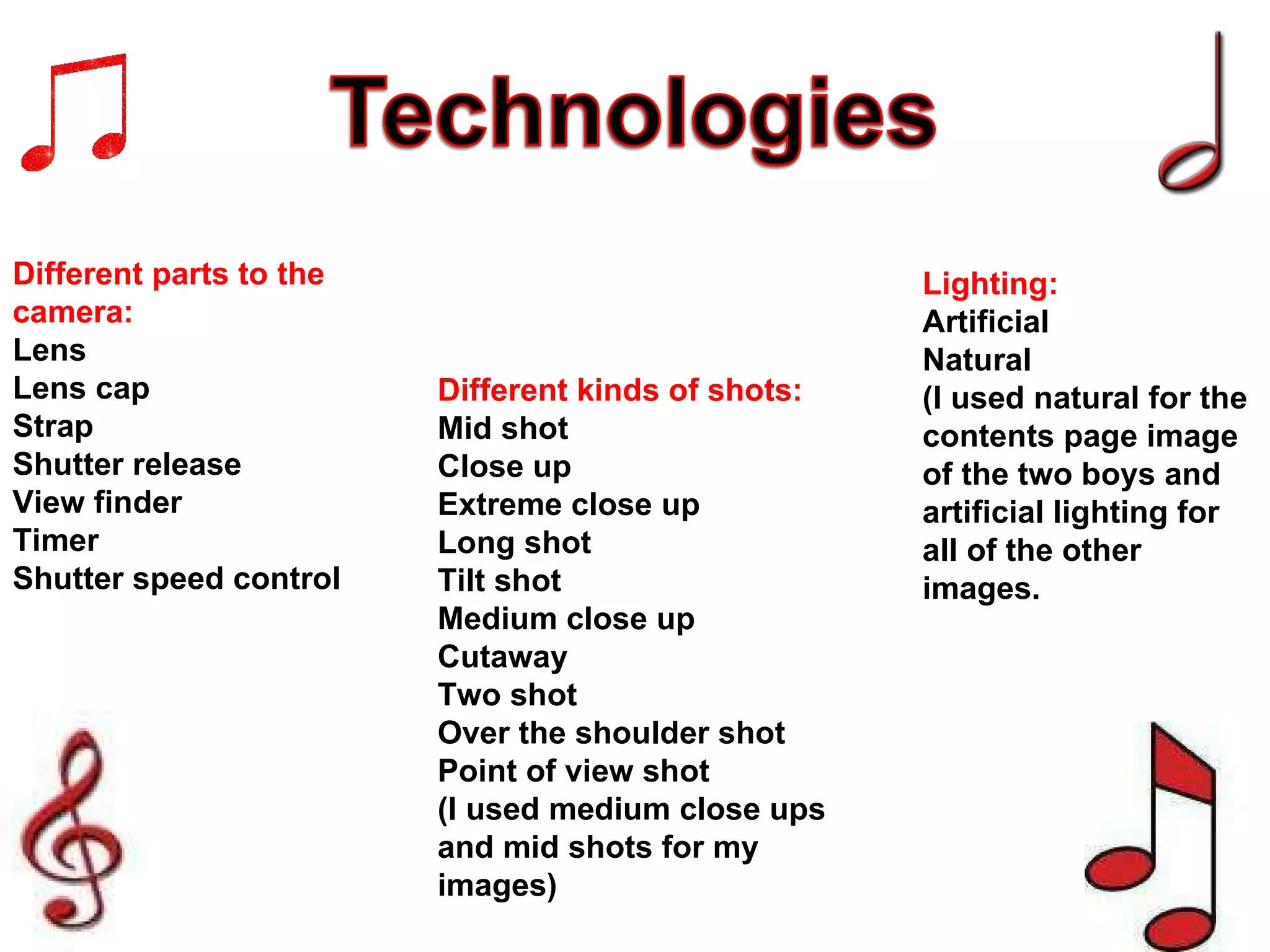 Different parts to the camera: Lens Lens cap Strap Shutter release View finder Timer Shutter speed control Different kinds of shots: Mid shot Close up Extreme close up Long shot Tilt shot Medium close up Cutaway Two shot Over the shoulder shot Point of view shot (I used medium close ups and mid shots for my images) Lighting: Artificial Natural (I used natural for the contents page image of the two boys and artificial lighting for all of the other images. 