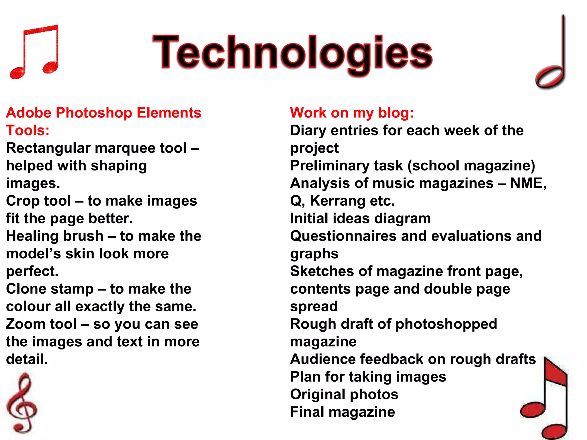 Adobe Photoshop Elements Tools: Rectangular marquee tool – helped with shaping images. Crop tool – to make images fit the page better. Healing brush – to make the model’s skin look more perfect. Clone stamp – to make the colour all exactly the same. Zoom tool – so you can see the images and text in more detail. Work on my blog: Diary entries for each week of the project Preliminary task (school magazine) Analysis of music magazines – NME, Q, Kerrang etc. Initial ideas diagram Questionnaires and evaluations and graphs Sketches of magazine front page, contents page and double page spread Rough draft of photoshopped magazine Audience feedback on rough drafts Plan for taking images Original photos Final magazine 