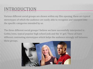 INTRODUCTION
Various different social groups are shown within my film opening, these are typical
stereotypes of which the audience are easily able to recognise and interpret into
the specific categories intended by us.

The three different social groups I believe we have successfully interpreted is:
Gothic/emo, typical popular high school jock and the ‘it’ girl. These all have
different contrasting stereotypes which helps the audience strongly tell between
these groups.
 