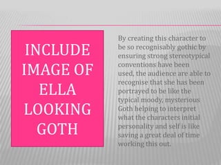 By creating this character to
 INCLUDE   be so recognisably gothic by
           ensuring strong stereotypical

IMAGE OF   conventions have been
           used, the audience are able to
           recognise that she has been
   ELLA    portrayed to be like the
           typical moody, mysterious
LOOKING    Goth helping to interpret
           what the characters initial
   GOTH    personality and self is like
           saving a great deal of time
           working this out.
 