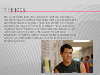 THE JOCK
This is a character quite often seen within most high school chick
flick movies and are commonly known for their lack of common and
general knowledge, popularity with the hot, attractive girls around
school and are usually portrayed to be extremely good looking and
handsome. I believe that we have represented this character of ours
in the same manner in order for the audience to just make
assumptions to what the character is like; good looking, popular and
someone who all the girls want but also a little dumb and naive
about his game play.
 