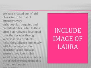 We have created our ‘it’ girl
character to be that of
attractive, very
girly, popular, outgoing and
confident. This is due to those
strong stereotypes developed         INCLUDE
over the decades through
various media products. It
helps the audience immensely
                                    IMAGE OF
with knowing what the
character is like and also
                                      LAURA
ensures they know what
social group she is in which is
the ‘it’ girl by recognising this
from the character’s
 