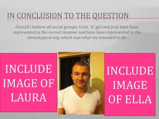 IN CONCLUSION TO THE QUESTION
  Overall I believe all social groups; Goth, ‘it’ girl and jock have been
 represented in the correct manner and have been represented in the
        stereotypical way which was what we intended to do.




 INCLUDE                                             INCLUDE
IMAGE OF                                              IMAGE
  LAURA                                              OF ELLA
 