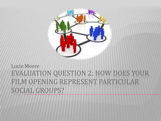 Lucie Moore
EVALUATION QUESTION 2: HOW DOES YOUR
FILM OPENING REPRESENT PARTICULAR
SOCIAL GROUPS?
 