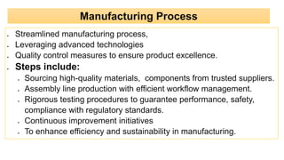  Streamlined manufacturing process,
 Leveraging advanced technologies
 Quality control measures to ensure product excellence.
 Steps include:
 Sourcing high-quality materials, components from trusted suppliers.
 Assembly line production with efficient workflow management.
 Rigorous testing procedures to guarantee performance, safety,
compliance with regulatory standards.
 Continuous improvement initiatives
 To enhance efficiency and sustainability in manufacturing.
Manufacturing Process
 
