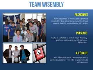 Team Wisembly
                                        Passionnés
             Notre objectif est de rendre votre événement
         inoubliable! Nous adorons vous conseiller et vous
           soutenir durant la construction de votre projet.




                                           Présents
         Si vous le souhaitez, un chef de projet Wisembly
               peut vous accompagner durant tout votre
                                              événement.




                                          A l’écoute
            Une idée durant la nuit ? N’hésitez pas à nous
       appeler: nous adorons vous aider en plein milieu de
                                          notre sommeil.
 