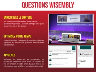 Questions Wisembly
Enrichissez le contenu
Vos participants ont différents points de vue,
questions et opinions. Laissez les partager pour qu’ils
apprennent les un des autres.




Optimisez votre temps
Finies les sessions chaotiques de questions-réponses.
Répondez à 4 fois plus de questions dans le même
laps de temps.




Apprenez
Découvrez les sujets et les intervenants qui
intéressent réellement votre public. Le contenu est
trié en fonction de votre ordre du jour. Utilisez ces
informations pour améliorer vos futurs événements.
 