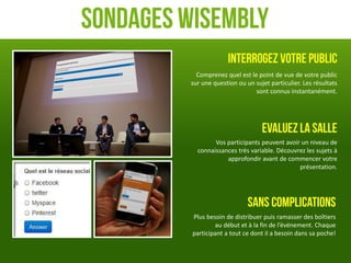 Sondages Wisembly
                       Interrogez votre public
           Comprenez quel est le point de vue de votre public
         sur une question ou un sujet particulier. Les résultats
                                sont connus instantanément.




                                   Evaluez la salle
                 Vos participants peuvent avoir un niveau de
           connaissances très variable. Découvrez les sujets à
                     approfondir avant de commencer votre
                                               présentation.




                              Sans complications
          Plus besoin de distribuer puis ramasser des boîtiers
                  au début et à la fin de l’événement. Chaque
          participant a tout ce dont il a besoin dans sa poche!
 