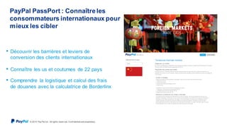 © 2015 Pay Pal Inc. All rights reserv ed. Conf idential and proprietary .
PayPal PassPort : Connaîtreles
consommateurs internationaux pour
mieux les cibler
• Découvrir les barrières et leviers de
conversion des clients internationaux
• Connaître les us et coutumes de 22 pays
• Comprendre la logistique et calcul des frais
de douanes avec la calculatrice de Borderlinx
 