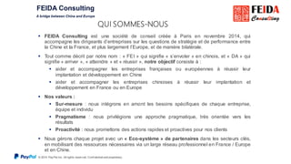 © 2015 Pay Pal Inc. All rights reserv ed. Conf idential and proprietary .
QUI SOMMES-NOUS
 FEIDA Consulting est une société de conseil créée à Paris en novembre 2014, qui
accompagne les dirigeants d’entreprises sur les questions de stratégie et de performance entre
la Chine et la France, et plus largement l’Europe, et de manière bilatérale.
 Tout comme décrit par notre nom : « FEI » qui signifie « s’envoler » en chinois, et « DA » qui
signifie « arriver », « atteindre » et « réussir », notre objectif consiste à :
 aider et accompagner les entreprises françaises ou européennes à réussir leur
implantation et développement en Chine
 aider et accompagner les entreprises chinoises à réussir leur implantation et
développement en France ou en Europe
 Nos valeurs :
 Sur-mesure : nous intégrons en amont les besoins spécifiques de chaque entreprise,
équipe et individu
 Pragmatisme : nous privilégions une approche pragmatique, très orientée vers les
résultats
 Proactivité : nous promettons des actions rapides et proactives pour nos clients
 Nous gérons chaque projet avec un « Eco-système » de partenaires dans les secteurs clés,
en mobilisant des ressources nécessaires via un large réseau professionnel en France / Europe
et en Chine.
 