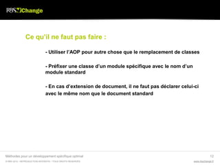 Ce qu’il ne faut pas faire :

                               - Utiliser l’AOP pour autre chose que le remplacement de classes

                               - Préfixer une classe d’un module spécifique avec le nom d’un
                               module standard

                               - En cas d’extension de document, il ne faut pas déclarer celui-ci
                               avec le même nom que le document standard




Méthodes pour un développement spécifique optimal                                                           12
© RBS 2012 • REPRODUCTION INTERDITE • TOUS DROITS RESERVÉS                                     www.rbschange.fr
 