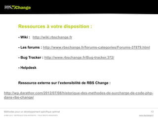 Ressources à votre disposition :

               - Wiki : http://wiki.rbschange.fr

               - Les forums : http://www.rbschange.fr/forums-categories/Forums-37879.html

               - Bug Tracker : http://www.rbschange.fr/Bug-tracker,372/

               - Helpdesk



               Ressource externe sur l’extensibilité de RBS Change :

http://wp.darathor.com/2012/07/08/historique-des-methodes-de-surcharge-de-code-php-
dans-rbs-change/


Méthodes pour un développement spécifique optimal                                              13
© RBS 2012 • REPRODUCTION INTERDITE • TOUS DROITS RESERVÉS                        www.rbschange.fr
 