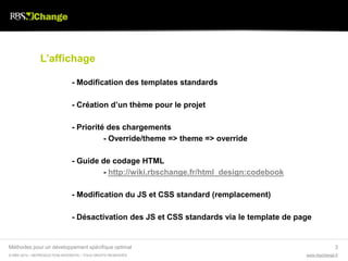 L’affichage

                               - Modification des templates standards

                               - Création d’un thème pour le projet

                               - Priorité des chargements
                                         - Override/theme => theme => override

                               - Guide de codage HTML
                                       - http://wiki.rbschange.fr/html_design:codebook

                               - Modification du JS et CSS standard (remplacement)

                               - Désactivation des JS et CSS standards via le template de page


Méthodes pour un développement spécifique optimal                                                         3
© RBS 2012 • REPRODUCTION INTERDITE • TOUS DROITS RESERVÉS                                  www.rbschange.fr
 