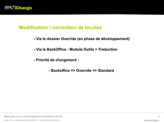 Modification / correction de locales

                               - Via le dossier Override (en phase de développement)

                               - Via le BackOffice : Module Outils > Traduction

                               - Priorité de chargement :

                                              - Backoffice => Override => Standard




Méthodes pour un développement spécifique optimal                                                    6
© RBS 2012 • REPRODUCTION INTERDITE • TOUS DROITS RESERVÉS                             www.rbschange.fr
 