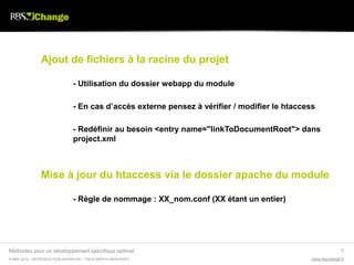 Ajout de fichiers à la racine du projet

                               - Utilisation du dossier webapp du module

                               - En cas d’accès externe pensez à vérifier / modifier le htaccess

                               - Redéfinir au besoin <entry name="linkToDocumentRoot"> dans
                               project.xml



               Mise à jour du htaccess via le dossier apache du module

                               - Règle de nommage : XX_nom.conf (XX étant un entier)




Méthodes pour un développement spécifique optimal                                                            7
© RBS 2012 • REPRODUCTION INTERDITE • TOUS DROITS RESERVÉS                                     www.rbschange.fr
 