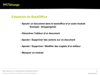 Extension du BackOffice

                               - Ajouter un document dans le backoffice d’un autre module
                                        Exemple : Shoppingmail

                               - Désactiver l’éditeur d’un document

                               - Ajouter / Supprimer des actions sur un document

                               - Ajouter / Supprimer / Modifier des onglets d’un éditeur

                               - Masquer un module




Méthodes pour un développement spécifique optimal                                                         8
© RBS 2012 • REPRODUCTION INTERDITE • TOUS DROITS RESERVÉS                                  www.rbschange.fr
 
