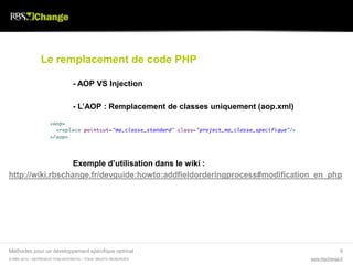 Le remplacement de code PHP

                               - AOP VS Injection

                               - L’AOP : Remplacement de classes uniquement (aop.xml)




                  Exemple d’utilisation dans le wiki :
http://wiki.rbschange.fr/devguide:howto:addfieldorderingprocess#modification_en_php




Méthodes pour un développement spécifique optimal                                                     9
© RBS 2012 • REPRODUCTION INTERDITE • TOUS DROITS RESERVÉS                              www.rbschange.fr
 