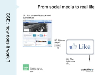 CSE : how does it work ?                      From social media to real life
                           01. Surf on www.facebook.com/
                           eventattitude




                                                           02. Like our
                                                           page !




                                                                          03. The
                                                                          light turns
                                                                          on…

                                  It happens when we
                                  brainstorm with these
                                  guys…
 