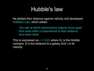 He plotted their distance against velocity and developed
Hubble's Law, which states:
The rate at which astronomical objects move apart
from each other is proportional to their distance
from each other.
This is expressed as v = HσD, where Hσ is the Hubble
constant, D is the distance to a galaxy and v is its
velocity.
Hubble's law
10
 