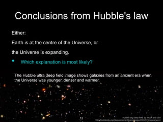 Conclusions from Hubble's law
Either:
Earth is at the centre of the Universe, or
the Universe is expanding.
• Which explanation is most likely?
12
The Hubble ultra deep field image shows galaxies from an ancient era when
the Universe was younger, denser and warmer.
Hubble ultra deep field, by NASA and ESA
http://hubblesite.org/newscenter/archive/releases/2004/07/image/a/warn/
 