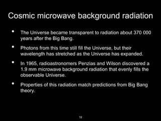 Cosmic microwave background radiation
• The Universe became transparent to radiation about 370 000
years after the Big Bang.
• Photons from this time still fill the Universe, but their
wavelength has stretched as the Universe has expanded.
• In 1965, radioastronomers Penzias and Wilson discovered a
1.9 mm microwave background radiation that evenly fills the
observable Universe.
• Properties of this radiation match predictions from Big Bang
theory.
18
 