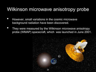 Wilkinson microwave anisotropy probe
• However, small variations in the cosmic microwave
background radiation have been discovered.
• They were measured by the Wilkinson microwave anisotropy
probe (WMAP) spacecraft, which was launched in June 2001.
20
 