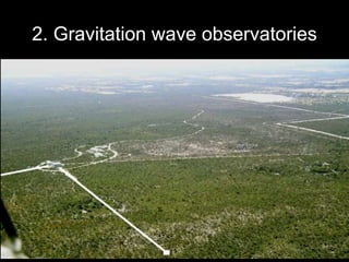 2. Gravitation wave observatories
• Gravitational waves are predicted by Einstein's general theory
of relativity, but none have yet been detected.
• The Big Bang is believed to have created gravitational waves
that still fill the Universe.
• Gravitational wave detectors are interferometers with arms
several kilometres long.
• Gravitational wave observatories have been built in the USA
(LIGO), Japan (TAMA) and Europe (VIRGO). Australia plans
to build a full-scale detector (AIGO) at Gingin WA.
24
 