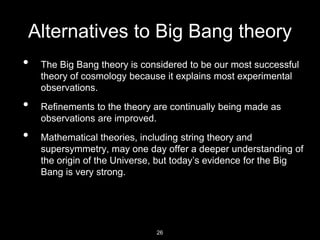 Alternatives to Big Bang theory
• The Big Bang theory is considered to be our most successful
theory of cosmology because it explains most experimental
observations.
• Refinements to the theory are continually being made as
observations are improved.
• Mathematical theories, including string theory and
supersymmetry, may one day offer a deeper understanding of
the origin of the Universe, but today’s evidence for the Big
Bang is very strong.
26
 