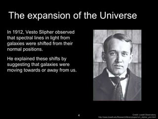 In 1912, Vesto Slipher observed
that spectral lines in light from
galaxies were shifted from their
normal positions.
He explained these shifts by
suggesting that galaxies were
moving towards or away from us.
4
The expansion of the Universe
Credit: Lowell Observatory
http://www.lowell.edu/Research/library/paper/vm_slipher_pict.html
 