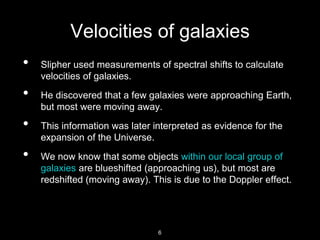 Velocities of galaxies
• Slipher used measurements of spectral shifts to calculate
velocities of galaxies.
• He discovered that a few galaxies were approaching Earth,
but most were moving away.
• This information was later interpreted as evidence for the
expansion of the Universe.
• We now know that some objects within our local group of
galaxies are blueshifted (approaching us), but most are
redshifted (moving away). This is due to the Doppler effect.
6
 