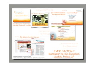 Les printemps de
                                                   la ménopause conférences débats
                                                                Des
                                                                         avec les gynécologues                                                Le jeudi 19 juin 2008 à 19 h 30
                                                                                                                                                CONFÉRENCE-DÉBAT animé par :
                                                                                                                                               • Anne-Marie Kern
                                                                                                                                                Gynécologue-Endocrinologue, Bordeaux
                                                                                                                                               • Florence Trémollières
                                                                                                                                                Endocrinologue, Hôpital Paule-de-Viguier, Toulouse



                                                                                                                                                             Avec la participation du
                                                                                                                                               Collège de Gynécologie de Bordeaux - Sud Ouest




Enquête auprès des femmes
Sondage auprès des hommes                                                Accueil   Programme Scientifique - CONFÉRENCE-DÉBAT
                                                                                       Introduction
                                                                                                Pourquoi les Printemps de la Ménopause ? La ménopause, le 4e combat des femmes
                                                                                       Film “Regards sur la Ménopause”
                                                                                                Témoignages de femmes à propos de la ménopause.




                                                       Les printemps de
                                                                                       Que ressentent les femmes ?
                                                                                                Résultats de l’enquête socio-culturelle réalisée auprès des femmes ménopausées.
                                                                                       En 2008, comment leur parler du THM ?
                                                                                                Les clés d’un nouveau dialogue autour du THM avec, en fonction du débat,




                                                        la ménopause
                                                                                                recours à des mises au point scientifiques sur :
                                                                                                • THM et cancer du sein
                                                                                                • THM et environnement
                                                                                                • THM et os
                                                                                                • THM, événements cardiovasculaires et effets métaboliques



     Les printemps de la presse
                                                                                                • THM et cognition
                                                                                                • THM, qualité de vie et sexualité


         Des tables rondes avec
                                                                                       Et les hommes dans tout ça ?
                                                                                                Présentation et débat avec la salle à partir des résultats du sondage SOFRES
                                                                                                réalisé auprès des hommes de 50-65 ans.



      la ménopause                                                                     Synthèse - conclusion
                                                                                                                                                    Cocktail Dînatoire




                                                                                                      Les printemps de
                                                                                                       la ménopause

                                                                           6 MOIS D’ACTION //
                                                                      Mobilisation de tous les acteurs
Exemple d’opération de communication
avec la collaboration de K2 Graphik Design et Frédérique Fragonnard
                                                                           Leaders, Presse, GP
 